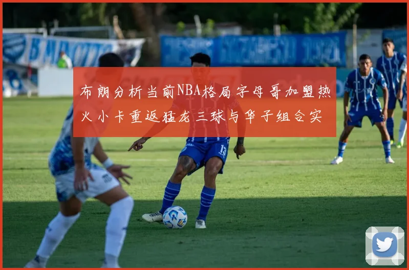 布朗分析当前NBA格局字母哥加盟热火小卡重返猛龙三球与华子组合实力强劲