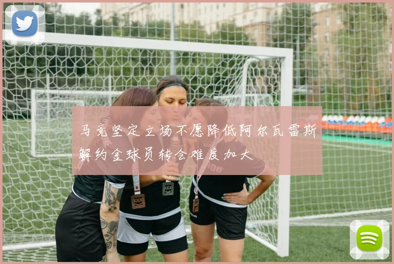 马竞坚定立场不愿降低阿尔瓦雷斯解约金球员转会难度加大