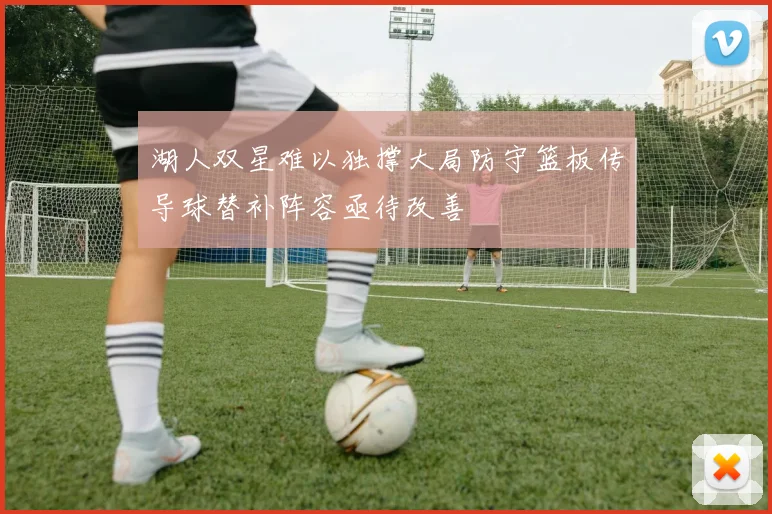 湖人双星难以独撑大局防守篮板传导球替补阵容亟待改善