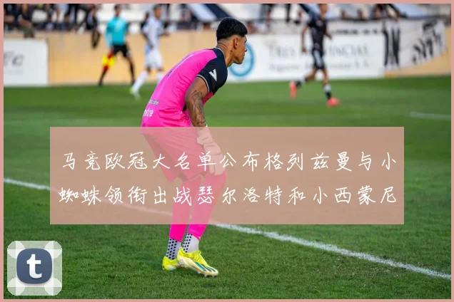 马竞欧冠大名单公布格列兹曼与小蜘蛛领衔出战瑟尔洛特和小西蒙尼在列