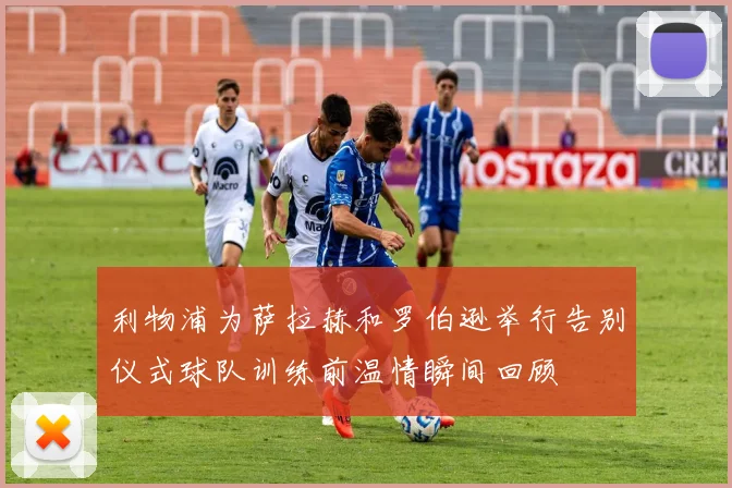 利物浦为萨拉赫和罗伯逊举行告别仪式球队训练前温情瞬间回顾