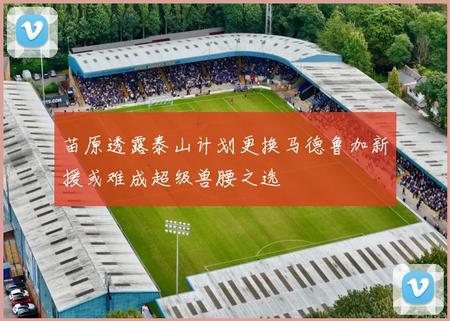 苗原透露泰山计划更换马德鲁加新援或难成超级兽腰之选