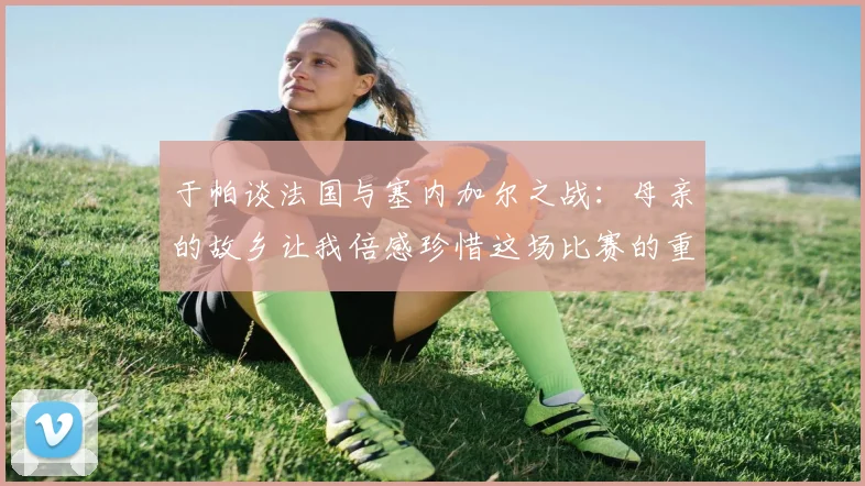 于帕谈法国与塞内加尔之战：母亲的故乡让我倍感珍惜这场比赛的重要性