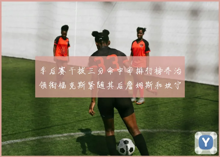 季后赛干拔三分命中率排行榜乔治领衔福克斯紧随其后詹姆斯和坎宁安表现不俗