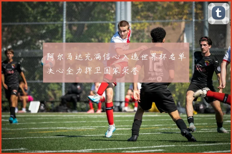 阿尔马达充满信心入选世界杯名单决心全力捍卫国家荣誉