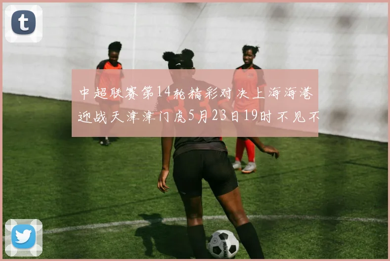 中超联赛第14轮精彩对决上海海港迎战天津津门虎5月23日19时不见不散