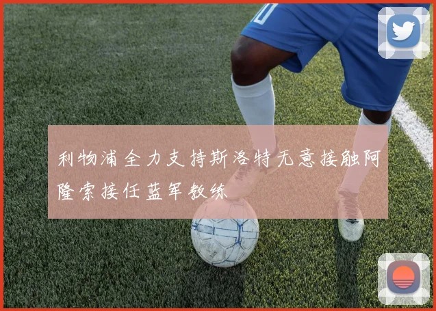 利物浦全力支持斯洛特无意接触阿隆索接任蓝军教练