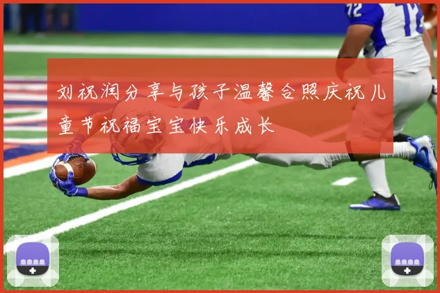 刘祝润分享与孩子温馨合照庆祝儿童节祝福宝宝快乐成长