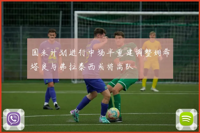 国米计划进行中场半重建调整姆希塔良与弗拉泰西或将离队