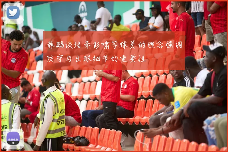韩鹏谈培养彭啸等球员的理念强调防守与出球细节的重要性