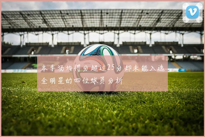 本季场均得分超过25分却未能入选全明星的四位球员分析