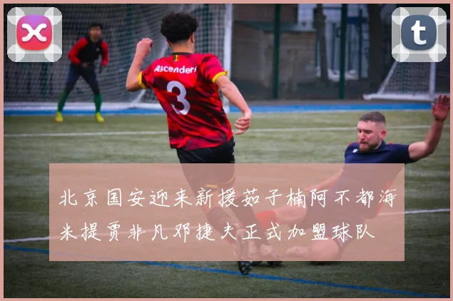 北京国安迎来新援茹子楠阿不都海米提贾非凡邓捷夫正式加盟球队