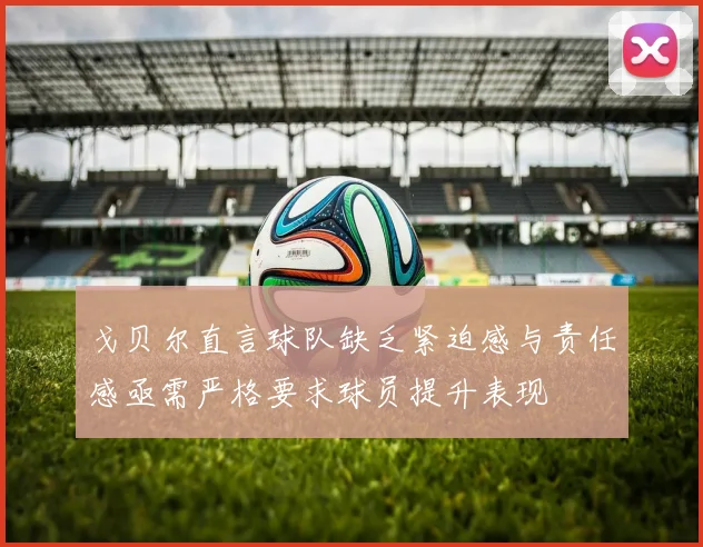 戈贝尔直言球队缺乏紧迫感与责任感亟需严格要求球员提升表现