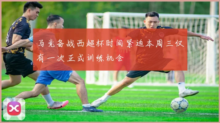 马竞备战西超杯时间紧迫本周三仅有一次正式训练机会