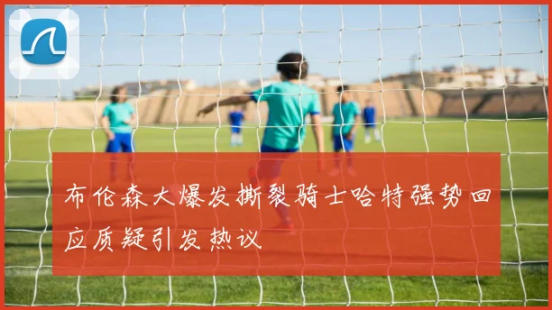 布伦森大爆发撕裂骑士哈特强势回应质疑引发热议