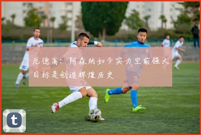 厄德高：阿森纳如今实力空前强大目标是创造辉煌历史