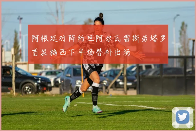 阿根廷对阵约旦阿尔瓦雷斯劳塔罗首发梅西下半场替补出场