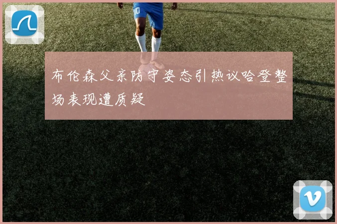 布伦森父亲防守姿态引热议哈登整场表现遭质疑