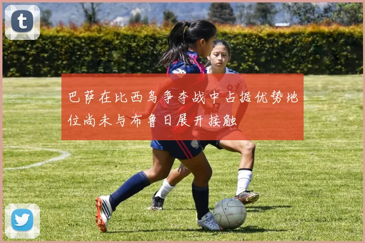 巴萨在比西乌争夺战中占据优势地位尚未与布鲁日展开接触